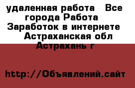 удаленная работа - Все города Работа » Заработок в интернете   . Астраханская обл.,Астрахань г.